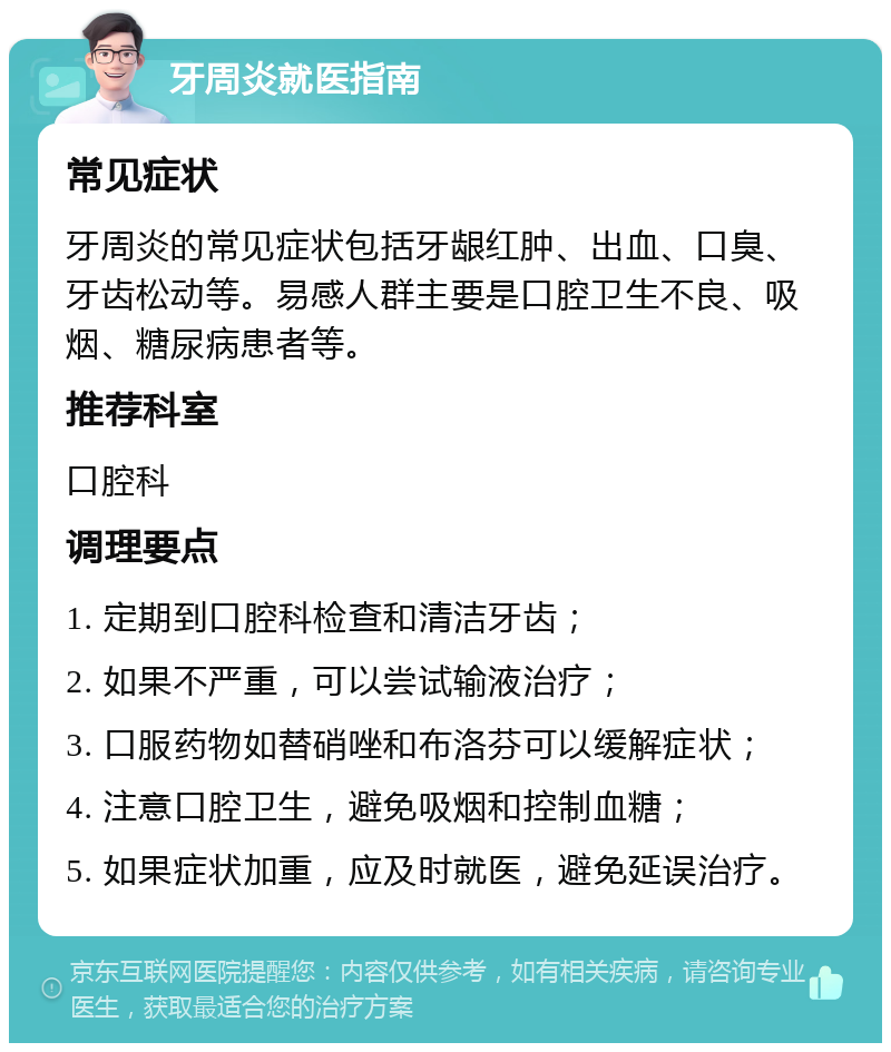 牙周炎就医指南 常见症状 牙周炎的常见症状包括牙龈红肿、出血、口臭、牙齿松动等。易感人群主要是口腔卫生不良、吸烟、糖尿病患者等。 推荐科室 口腔科 调理要点 1. 定期到口腔科检查和清洁牙齿； 2. 如果不严重，可以尝试输液治疗； 3. 口服药物如替硝唑和布洛芬可以缓解症状； 4. 注意口腔卫生，避免吸烟和控制血糖； 5. 如果症状加重，应及时就医，避免延误治疗。