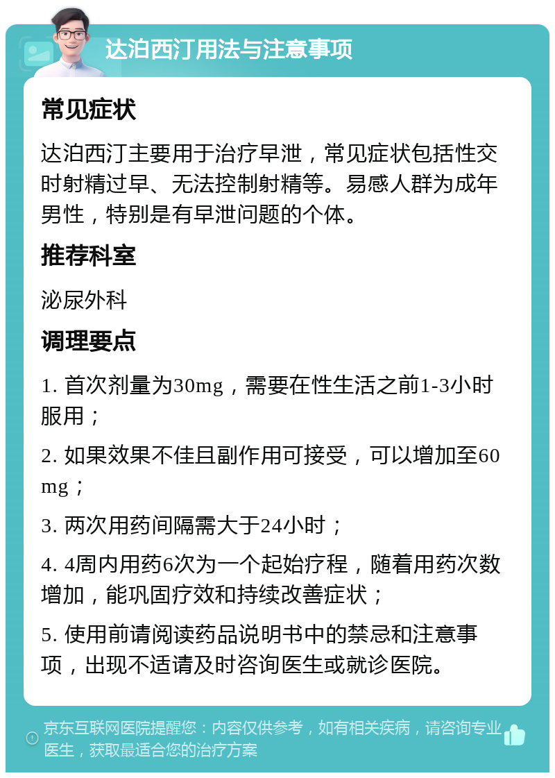 达泊西汀用法与注意事项 常见症状 达泊西汀主要用于治疗早泄，常见症状包括性交时射精过早、无法控制射精等。易感人群为成年男性，特别是有早泄问题的个体。 推荐科室 泌尿外科 调理要点 1. 首次剂量为30mg，需要在性生活之前1-3小时服用； 2. 如果效果不佳且副作用可接受，可以增加至60mg； 3. 两次用药间隔需大于24小时； 4. 4周内用药6次为一个起始疗程，随着用药次数增加，能巩固疗效和持续改善症状； 5. 使用前请阅读药品说明书中的禁忌和注意事项，出现不适请及时咨询医生或就诊医院。