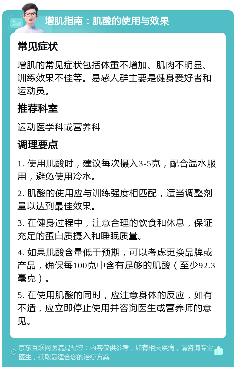 增肌指南：肌酸的使用与效果 常见症状 增肌的常见症状包括体重不增加、肌肉不明显、训练效果不佳等。易感人群主要是健身爱好者和运动员。 推荐科室 运动医学科或营养科 调理要点 1. 使用肌酸时，建议每次摄入3-5克，配合温水服用，避免使用冷水。 2. 肌酸的使用应与训练强度相匹配，适当调整剂量以达到最佳效果。 3. 在健身过程中，注意合理的饮食和休息，保证充足的蛋白质摄入和睡眠质量。 4. 如果肌酸含量低于预期，可以考虑更换品牌或产品，确保每100克中含有足够的肌酸（至少92.3毫克）。 5. 在使用肌酸的同时，应注意身体的反应，如有不适，应立即停止使用并咨询医生或营养师的意见。