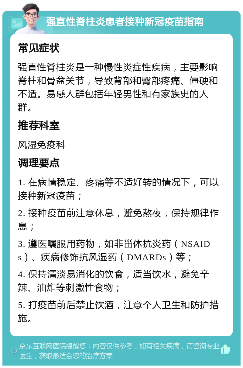 强直性脊柱炎患者接种新冠疫苗指南 常见症状 强直性脊柱炎是一种慢性炎症性疾病，主要影响脊柱和骨盆关节，导致背部和臀部疼痛、僵硬和不适。易感人群包括年轻男性和有家族史的人群。 推荐科室 风湿免疫科 调理要点 1. 在病情稳定、疼痛等不适好转的情况下，可以接种新冠疫苗； 2. 接种疫苗前注意休息，避免熬夜，保持规律作息； 3. 遵医嘱服用药物，如非甾体抗炎药（NSAIDs）、疾病修饰抗风湿药（DMARDs）等； 4. 保持清淡易消化的饮食，适当饮水，避免辛辣、油炸等刺激性食物； 5. 打疫苗前后禁止饮酒，注意个人卫生和防护措施。