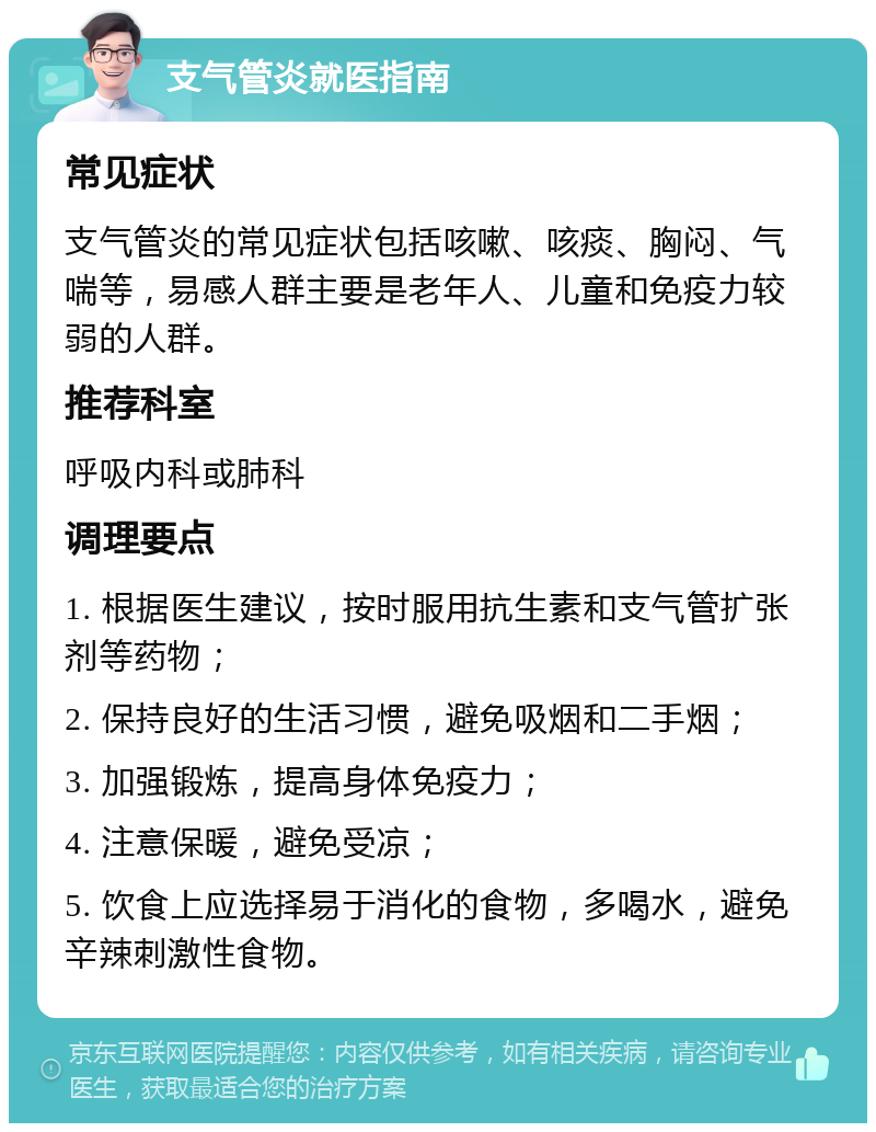 支气管炎就医指南 常见症状 支气管炎的常见症状包括咳嗽、咳痰、胸闷、气喘等，易感人群主要是老年人、儿童和免疫力较弱的人群。 推荐科室 呼吸内科或肺科 调理要点 1. 根据医生建议，按时服用抗生素和支气管扩张剂等药物； 2. 保持良好的生活习惯，避免吸烟和二手烟； 3. 加强锻炼，提高身体免疫力； 4. 注意保暖，避免受凉； 5. 饮食上应选择易于消化的食物，多喝水，避免辛辣刺激性食物。