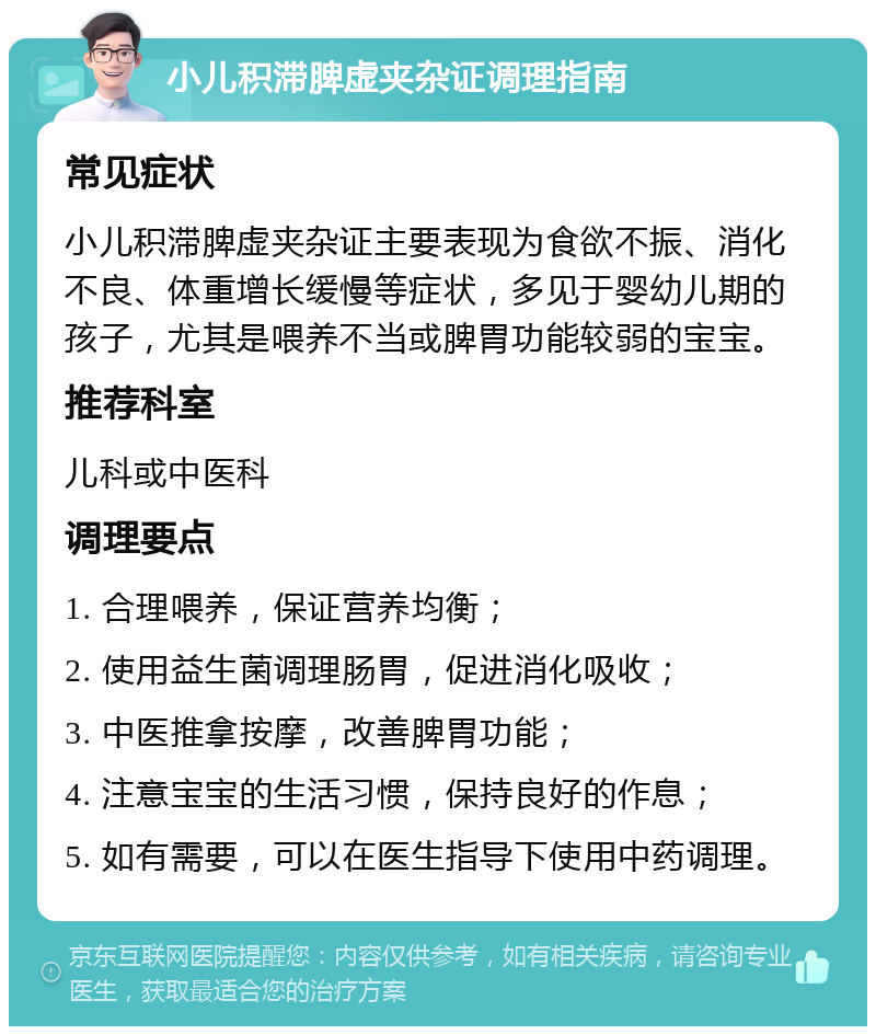 小儿积滞脾虚夹杂证调理指南 常见症状 小儿积滞脾虚夹杂证主要表现为食欲不振、消化不良、体重增长缓慢等症状，多见于婴幼儿期的孩子，尤其是喂养不当或脾胃功能较弱的宝宝。 推荐科室 儿科或中医科 调理要点 1. 合理喂养，保证营养均衡； 2. 使用益生菌调理肠胃，促进消化吸收； 3. 中医推拿按摩，改善脾胃功能； 4. 注意宝宝的生活习惯，保持良好的作息； 5. 如有需要，可以在医生指导下使用中药调理。