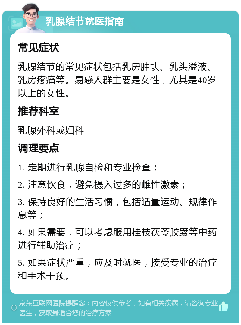 乳腺结节就医指南 常见症状 乳腺结节的常见症状包括乳房肿块、乳头溢液、乳房疼痛等。易感人群主要是女性，尤其是40岁以上的女性。 推荐科室 乳腺外科或妇科 调理要点 1. 定期进行乳腺自检和专业检查； 2. 注意饮食，避免摄入过多的雌性激素； 3. 保持良好的生活习惯，包括适量运动、规律作息等； 4. 如果需要，可以考虑服用桂枝茯苓胶囊等中药进行辅助治疗； 5. 如果症状严重，应及时就医，接受专业的治疗和手术干预。