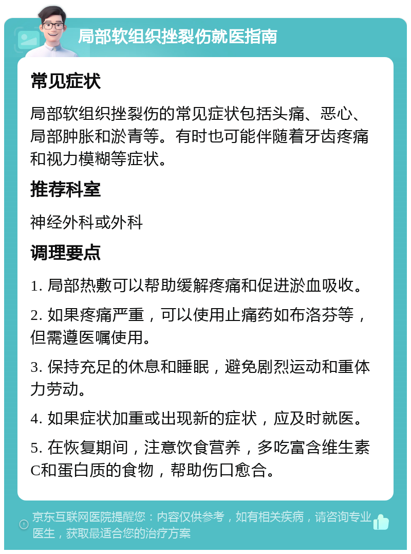 局部软组织挫裂伤就医指南 常见症状 局部软组织挫裂伤的常见症状包括头痛、恶心、局部肿胀和淤青等。有时也可能伴随着牙齿疼痛和视力模糊等症状。 推荐科室 神经外科或外科 调理要点 1. 局部热敷可以帮助缓解疼痛和促进淤血吸收。 2. 如果疼痛严重，可以使用止痛药如布洛芬等，但需遵医嘱使用。 3. 保持充足的休息和睡眠，避免剧烈运动和重体力劳动。 4. 如果症状加重或出现新的症状，应及时就医。 5. 在恢复期间，注意饮食营养，多吃富含维生素C和蛋白质的食物，帮助伤口愈合。