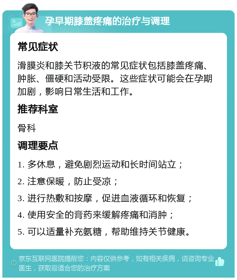 孕早期膝盖疼痛的治疗与调理 常见症状 滑膜炎和膝关节积液的常见症状包括膝盖疼痛、肿胀、僵硬和活动受限。这些症状可能会在孕期加剧，影响日常生活和工作。 推荐科室 骨科 调理要点 1. 多休息，避免剧烈运动和长时间站立； 2. 注意保暖，防止受凉； 3. 进行热敷和按摩，促进血液循环和恢复； 4. 使用安全的膏药来缓解疼痛和消肿； 5. 可以适量补充氨糖，帮助维持关节健康。