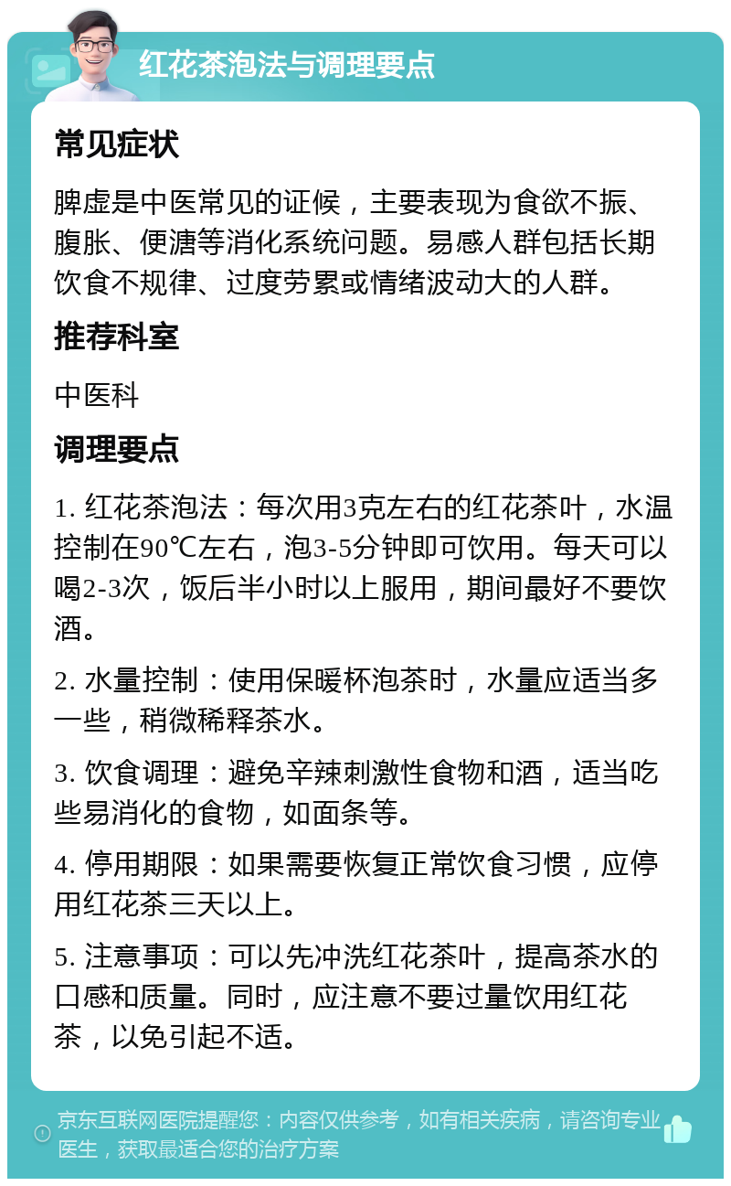 红花茶泡法与调理要点 常见症状 脾虚是中医常见的证候，主要表现为食欲不振、腹胀、便溏等消化系统问题。易感人群包括长期饮食不规律、过度劳累或情绪波动大的人群。 推荐科室 中医科 调理要点 1. 红花茶泡法：每次用3克左右的红花茶叶，水温控制在90℃左右，泡3-5分钟即可饮用。每天可以喝2-3次，饭后半小时以上服用，期间最好不要饮酒。 2. 水量控制：使用保暖杯泡茶时，水量应适当多一些，稍微稀释茶水。 3. 饮食调理：避免辛辣刺激性食物和酒，适当吃些易消化的食物，如面条等。 4. 停用期限：如果需要恢复正常饮食习惯，应停用红花茶三天以上。 5. 注意事项：可以先冲洗红花茶叶，提高茶水的口感和质量。同时，应注意不要过量饮用红花茶，以免引起不适。