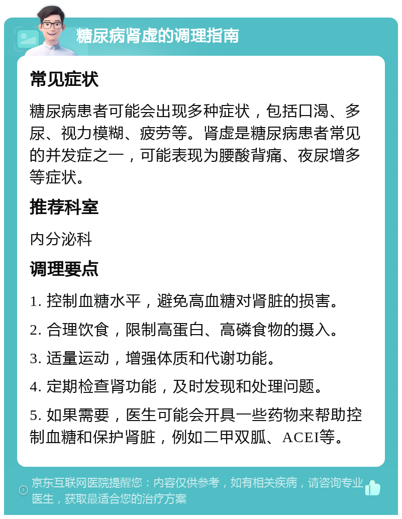 糖尿病肾虚的调理指南 常见症状 糖尿病患者可能会出现多种症状，包括口渴、多尿、视力模糊、疲劳等。肾虚是糖尿病患者常见的并发症之一，可能表现为腰酸背痛、夜尿增多等症状。 推荐科室 内分泌科 调理要点 1. 控制血糖水平，避免高血糖对肾脏的损害。 2. 合理饮食，限制高蛋白、高磷食物的摄入。 3. 适量运动，增强体质和代谢功能。 4. 定期检查肾功能，及时发现和处理问题。 5. 如果需要，医生可能会开具一些药物来帮助控制血糖和保护肾脏，例如二甲双胍、ACEI等。