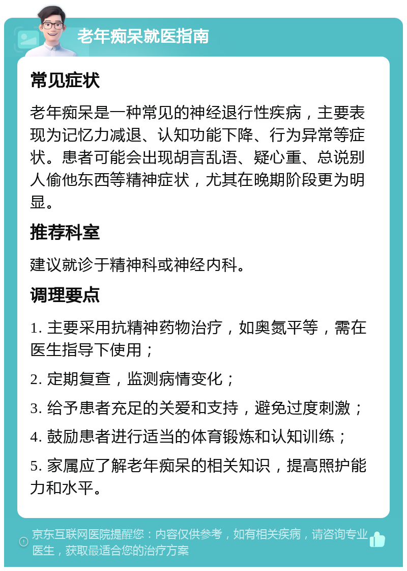 老年痴呆就医指南 常见症状 老年痴呆是一种常见的神经退行性疾病，主要表现为记忆力减退、认知功能下降、行为异常等症状。患者可能会出现胡言乱语、疑心重、总说别人偷他东西等精神症状，尤其在晚期阶段更为明显。 推荐科室 建议就诊于精神科或神经内科。 调理要点 1. 主要采用抗精神药物治疗，如奥氮平等，需在医生指导下使用； 2. 定期复查，监测病情变化； 3. 给予患者充足的关爱和支持，避免过度刺激； 4. 鼓励患者进行适当的体育锻炼和认知训练； 5. 家属应了解老年痴呆的相关知识，提高照护能力和水平。