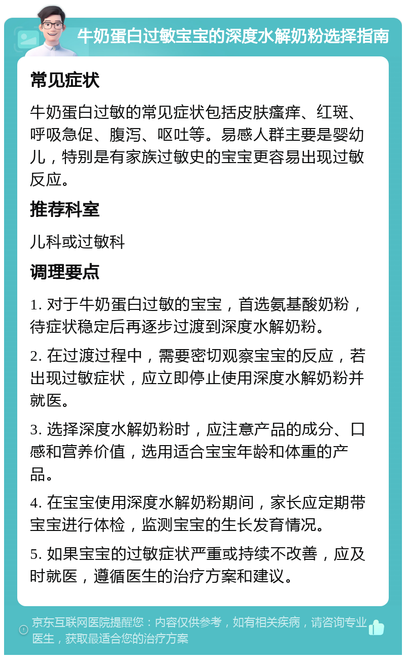 牛奶蛋白过敏宝宝的深度水解奶粉选择指南 常见症状 牛奶蛋白过敏的常见症状包括皮肤瘙痒、红斑、呼吸急促、腹泻、呕吐等。易感人群主要是婴幼儿，特别是有家族过敏史的宝宝更容易出现过敏反应。 推荐科室 儿科或过敏科 调理要点 1. 对于牛奶蛋白过敏的宝宝，首选氨基酸奶粉，待症状稳定后再逐步过渡到深度水解奶粉。 2. 在过渡过程中，需要密切观察宝宝的反应，若出现过敏症状，应立即停止使用深度水解奶粉并就医。 3. 选择深度水解奶粉时，应注意产品的成分、口感和营养价值，选用适合宝宝年龄和体重的产品。 4. 在宝宝使用深度水解奶粉期间，家长应定期带宝宝进行体检，监测宝宝的生长发育情况。 5. 如果宝宝的过敏症状严重或持续不改善，应及时就医，遵循医生的治疗方案和建议。