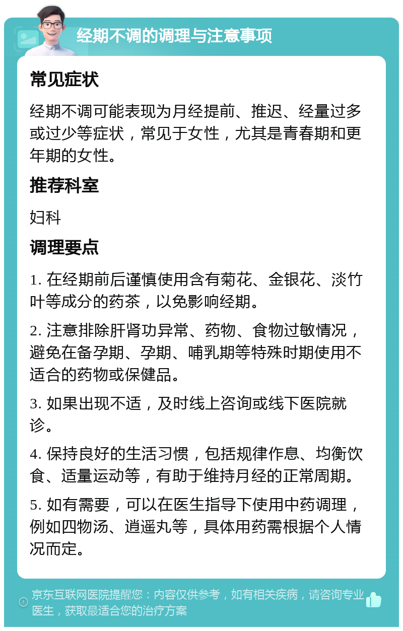 经期不调的调理与注意事项 常见症状 经期不调可能表现为月经提前、推迟、经量过多或过少等症状，常见于女性，尤其是青春期和更年期的女性。 推荐科室 妇科 调理要点 1. 在经期前后谨慎使用含有菊花、金银花、淡竹叶等成分的药茶，以免影响经期。 2. 注意排除肝肾功异常、药物、食物过敏情况，避免在备孕期、孕期、哺乳期等特殊时期使用不适合的药物或保健品。 3. 如果出现不适，及时线上咨询或线下医院就诊。 4. 保持良好的生活习惯，包括规律作息、均衡饮食、适量运动等，有助于维持月经的正常周期。 5. 如有需要，可以在医生指导下使用中药调理，例如四物汤、逍遥丸等，具体用药需根据个人情况而定。