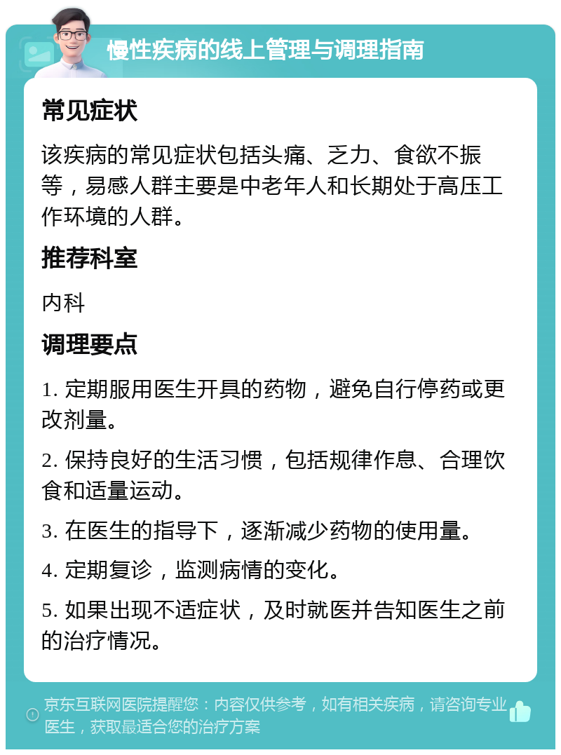 慢性疾病的线上管理与调理指南 常见症状 该疾病的常见症状包括头痛、乏力、食欲不振等，易感人群主要是中老年人和长期处于高压工作环境的人群。 推荐科室 内科 调理要点 1. 定期服用医生开具的药物，避免自行停药或更改剂量。 2. 保持良好的生活习惯，包括规律作息、合理饮食和适量运动。 3. 在医生的指导下，逐渐减少药物的使用量。 4. 定期复诊，监测病情的变化。 5. 如果出现不适症状，及时就医并告知医生之前的治疗情况。