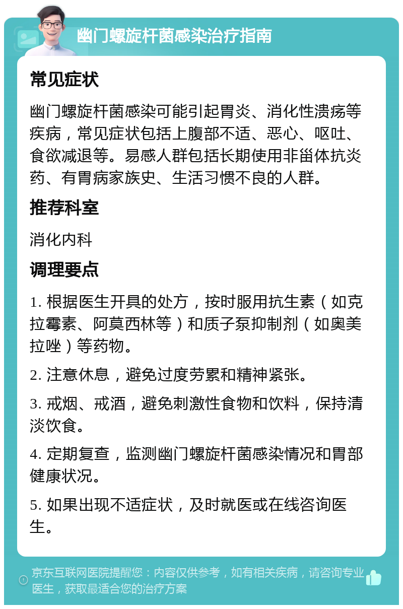 幽门螺旋杆菌感染治疗指南 常见症状 幽门螺旋杆菌感染可能引起胃炎、消化性溃疡等疾病，常见症状包括上腹部不适、恶心、呕吐、食欲减退等。易感人群包括长期使用非甾体抗炎药、有胃病家族史、生活习惯不良的人群。 推荐科室 消化内科 调理要点 1. 根据医生开具的处方，按时服用抗生素（如克拉霉素、阿莫西林等）和质子泵抑制剂（如奥美拉唑）等药物。 2. 注意休息，避免过度劳累和精神紧张。 3. 戒烟、戒酒，避免刺激性食物和饮料，保持清淡饮食。 4. 定期复查，监测幽门螺旋杆菌感染情况和胃部健康状况。 5. 如果出现不适症状，及时就医或在线咨询医生。