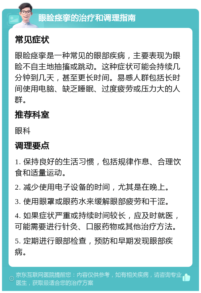 眼睑痉挛的治疗和调理指南 常见症状 眼睑痉挛是一种常见的眼部疾病，主要表现为眼睑不自主地抽搐或跳动。这种症状可能会持续几分钟到几天，甚至更长时间。易感人群包括长时间使用电脑、缺乏睡眠、过度疲劳或压力大的人群。 推荐科室 眼科 调理要点 1. 保持良好的生活习惯，包括规律作息、合理饮食和适量运动。 2. 减少使用电子设备的时间，尤其是在晚上。 3. 使用眼罩或眼药水来缓解眼部疲劳和干涩。 4. 如果症状严重或持续时间较长，应及时就医，可能需要进行针灸、口服药物或其他治疗方法。 5. 定期进行眼部检查，预防和早期发现眼部疾病。