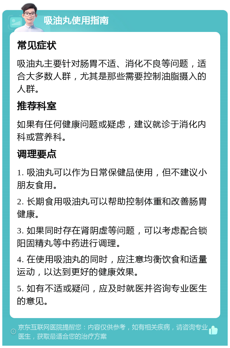 吸油丸使用指南 常见症状 吸油丸主要针对肠胃不适、消化不良等问题，适合大多数人群，尤其是那些需要控制油脂摄入的人群。 推荐科室 如果有任何健康问题或疑虑，建议就诊于消化内科或营养科。 调理要点 1. 吸油丸可以作为日常保健品使用，但不建议小朋友食用。 2. 长期食用吸油丸可以帮助控制体重和改善肠胃健康。 3. 如果同时存在肾阴虚等问题，可以考虑配合锁阳固精丸等中药进行调理。 4. 在使用吸油丸的同时，应注意均衡饮食和适量运动，以达到更好的健康效果。 5. 如有不适或疑问，应及时就医并咨询专业医生的意见。