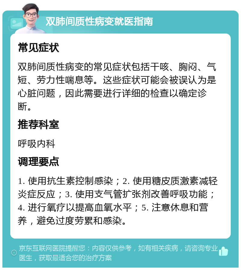 双肺间质性病变就医指南 常见症状 双肺间质性病变的常见症状包括干咳、胸闷、气短、劳力性喘息等。这些症状可能会被误认为是心脏问题，因此需要进行详细的检查以确定诊断。 推荐科室 呼吸内科 调理要点 1. 使用抗生素控制感染；2. 使用糖皮质激素减轻炎症反应；3. 使用支气管扩张剂改善呼吸功能；4. 进行氧疗以提高血氧水平；5. 注意休息和营养，避免过度劳累和感染。