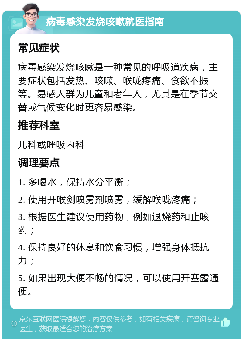 病毒感染发烧咳嗽就医指南 常见症状 病毒感染发烧咳嗽是一种常见的呼吸道疾病，主要症状包括发热、咳嗽、喉咙疼痛、食欲不振等。易感人群为儿童和老年人，尤其是在季节交替或气候变化时更容易感染。 推荐科室 儿科或呼吸内科 调理要点 1. 多喝水，保持水分平衡； 2. 使用开喉剑喷雾剂喷雾，缓解喉咙疼痛； 3. 根据医生建议使用药物，例如退烧药和止咳药； 4. 保持良好的休息和饮食习惯，增强身体抵抗力； 5. 如果出现大便不畅的情况，可以使用开塞露通便。