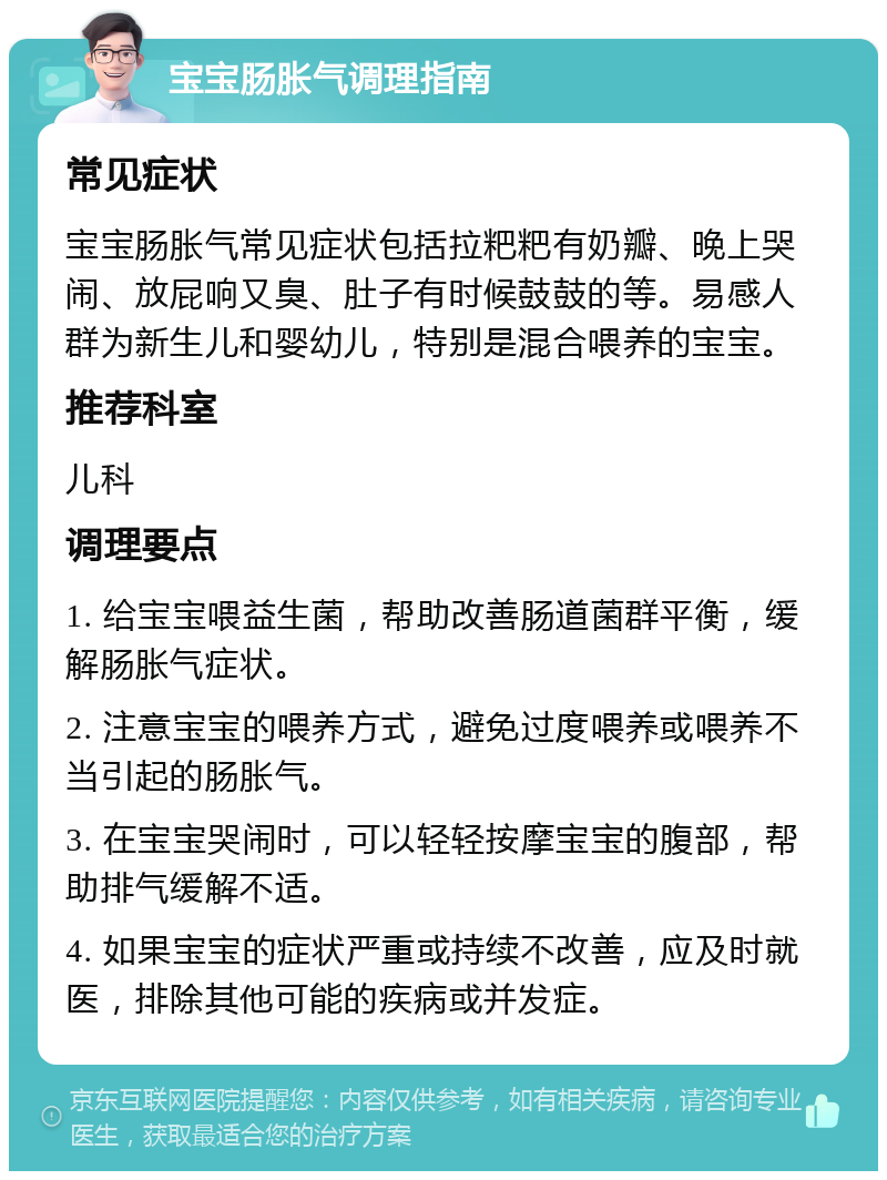 宝宝肠胀气调理指南 常见症状 宝宝肠胀气常见症状包括拉粑粑有奶瓣、晚上哭闹、放屁响又臭、肚子有时候鼓鼓的等。易感人群为新生儿和婴幼儿，特别是混合喂养的宝宝。 推荐科室 儿科 调理要点 1. 给宝宝喂益生菌，帮助改善肠道菌群平衡，缓解肠胀气症状。 2. 注意宝宝的喂养方式，避免过度喂养或喂养不当引起的肠胀气。 3. 在宝宝哭闹时，可以轻轻按摩宝宝的腹部，帮助排气缓解不适。 4. 如果宝宝的症状严重或持续不改善，应及时就医，排除其他可能的疾病或并发症。