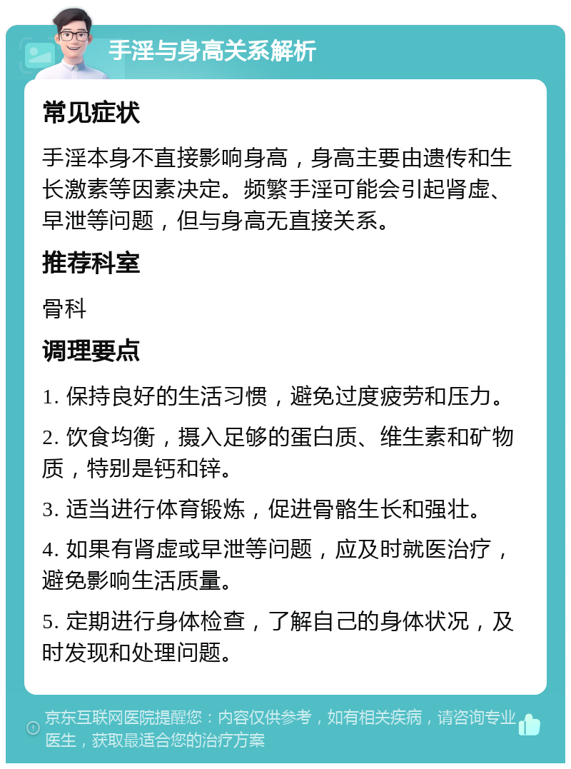 手淫与身高关系解析 常见症状 手淫本身不直接影响身高，身高主要由遗传和生长激素等因素决定。频繁手淫可能会引起肾虚、早泄等问题，但与身高无直接关系。 推荐科室 骨科 调理要点 1. 保持良好的生活习惯，避免过度疲劳和压力。 2. 饮食均衡，摄入足够的蛋白质、维生素和矿物质，特别是钙和锌。 3. 适当进行体育锻炼，促进骨骼生长和强壮。 4. 如果有肾虚或早泄等问题，应及时就医治疗，避免影响生活质量。 5. 定期进行身体检查，了解自己的身体状况，及时发现和处理问题。