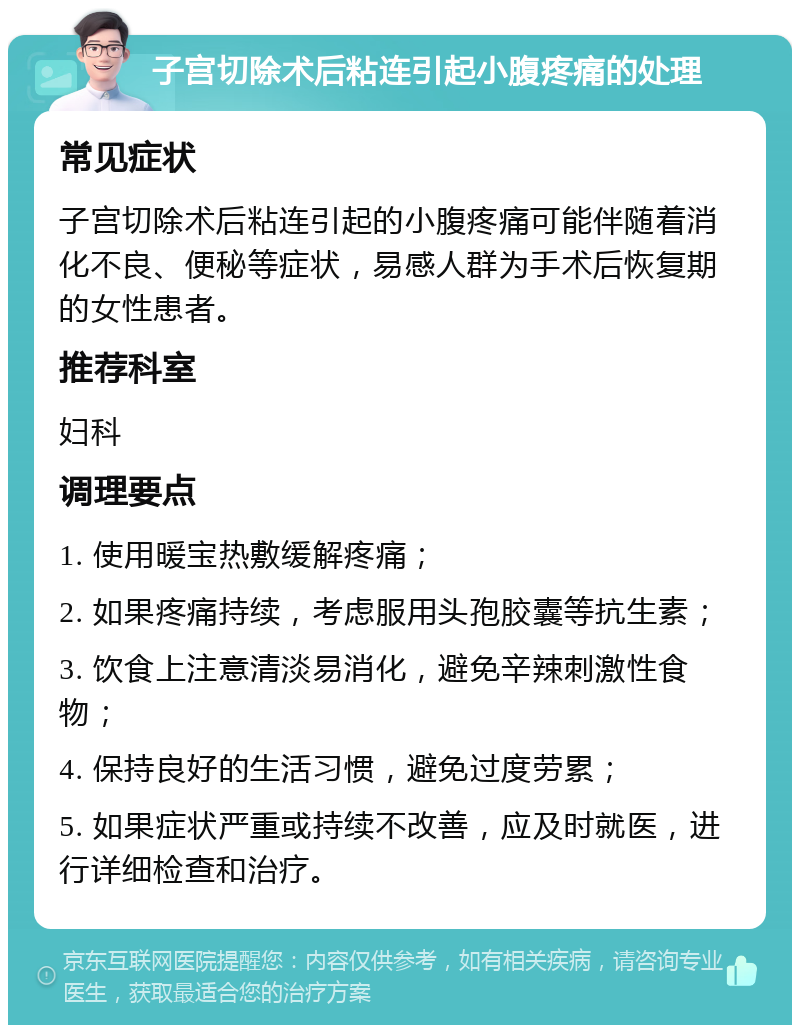 子宫切除术后粘连引起小腹疼痛的处理 常见症状 子宫切除术后粘连引起的小腹疼痛可能伴随着消化不良、便秘等症状，易感人群为手术后恢复期的女性患者。 推荐科室 妇科 调理要点 1. 使用暖宝热敷缓解疼痛； 2. 如果疼痛持续，考虑服用头孢胶囊等抗生素； 3. 饮食上注意清淡易消化，避免辛辣刺激性食物； 4. 保持良好的生活习惯，避免过度劳累； 5. 如果症状严重或持续不改善，应及时就医，进行详细检查和治疗。