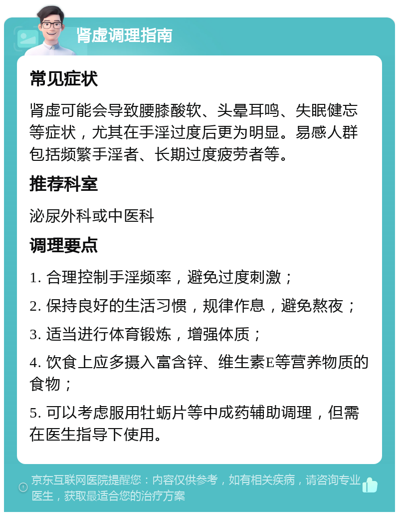 肾虚调理指南 常见症状 肾虚可能会导致腰膝酸软、头晕耳鸣、失眠健忘等症状，尤其在手淫过度后更为明显。易感人群包括频繁手淫者、长期过度疲劳者等。 推荐科室 泌尿外科或中医科 调理要点 1. 合理控制手淫频率，避免过度刺激； 2. 保持良好的生活习惯，规律作息，避免熬夜； 3. 适当进行体育锻炼，增强体质； 4. 饮食上应多摄入富含锌、维生素E等营养物质的食物； 5. 可以考虑服用牡蛎片等中成药辅助调理，但需在医生指导下使用。