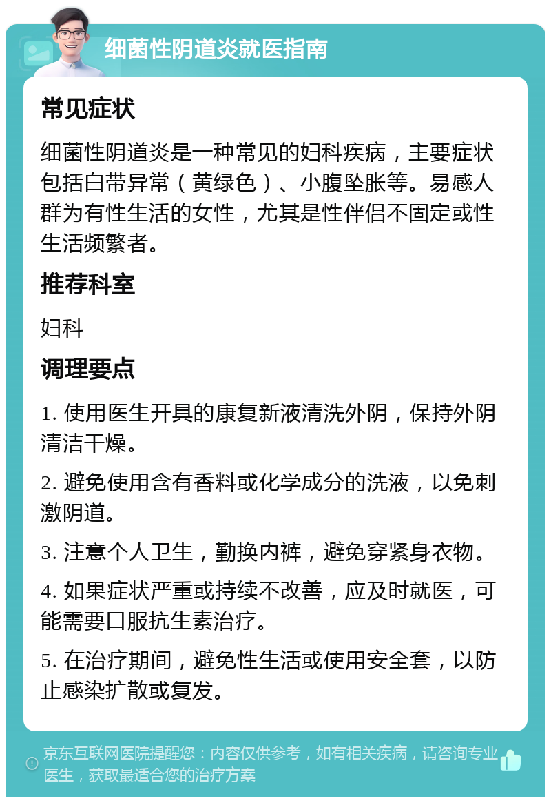 细菌性阴道炎就医指南 常见症状 细菌性阴道炎是一种常见的妇科疾病，主要症状包括白带异常（黄绿色）、小腹坠胀等。易感人群为有性生活的女性，尤其是性伴侣不固定或性生活频繁者。 推荐科室 妇科 调理要点 1. 使用医生开具的康复新液清洗外阴，保持外阴清洁干燥。 2. 避免使用含有香料或化学成分的洗液，以免刺激阴道。 3. 注意个人卫生，勤换内裤，避免穿紧身衣物。 4. 如果症状严重或持续不改善，应及时就医，可能需要口服抗生素治疗。 5. 在治疗期间，避免性生活或使用安全套，以防止感染扩散或复发。