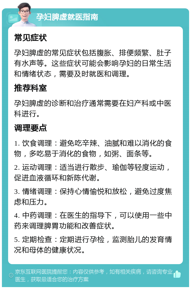 孕妇脾虚就医指南 常见症状 孕妇脾虚的常见症状包括腹胀、排便频繁、肚子有水声等。这些症状可能会影响孕妇的日常生活和情绪状态，需要及时就医和调理。 推荐科室 孕妇脾虚的诊断和治疗通常需要在妇产科或中医科进行。 调理要点 1. 饮食调理：避免吃辛辣、油腻和难以消化的食物，多吃易于消化的食物，如粥、面条等。 2. 运动调理：适当进行散步、瑜伽等轻度运动，促进血液循环和新陈代谢。 3. 情绪调理：保持心情愉悦和放松，避免过度焦虑和压力。 4. 中药调理：在医生的指导下，可以使用一些中药来调理脾胃功能和改善症状。 5. 定期检查：定期进行孕检，监测胎儿的发育情况和母体的健康状况。