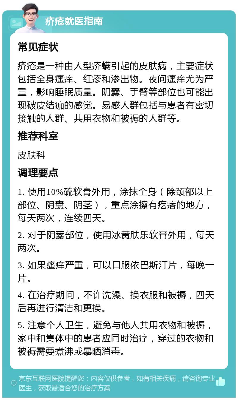 疥疮就医指南 常见症状 疥疮是一种由人型疥螨引起的皮肤病，主要症状包括全身瘙痒、红疹和渗出物。夜间瘙痒尤为严重，影响睡眠质量。阴囊、手臂等部位也可能出现破皮结痂的感觉。易感人群包括与患者有密切接触的人群、共用衣物和被褥的人群等。 推荐科室 皮肤科 调理要点 1. 使用10%硫软膏外用，涂抹全身（除颈部以上部位、阴囊、阴茎），重点涂擦有疙瘩的地方，每天两次，连续四天。 2. 对于阴囊部位，使用冰黄肤乐软膏外用，每天两次。 3. 如果瘙痒严重，可以口服依巴斯汀片，每晚一片。 4. 在治疗期间，不许洗澡、换衣服和被褥，四天后再进行清洁和更换。 5. 注意个人卫生，避免与他人共用衣物和被褥，家中和集体中的患者应同时治疗，穿过的衣物和被褥需要煮沸或暴晒消毒。