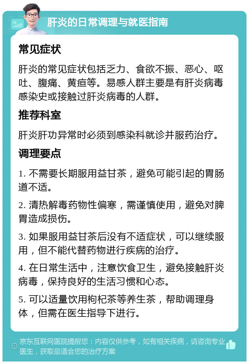 肝炎的日常调理与就医指南 常见症状 肝炎的常见症状包括乏力、食欲不振、恶心、呕吐、腹痛、黄疸等。易感人群主要是有肝炎病毒感染史或接触过肝炎病毒的人群。 推荐科室 肝炎肝功异常时必须到感染科就诊并服药治疗。 调理要点 1. 不需要长期服用益甘茶，避免可能引起的胃肠道不适。 2. 清热解毒药物性偏寒，需谨慎使用，避免对脾胃造成损伤。 3. 如果服用益甘茶后没有不适症状，可以继续服用，但不能代替药物进行疾病的治疗。 4. 在日常生活中，注意饮食卫生，避免接触肝炎病毒，保持良好的生活习惯和心态。 5. 可以适量饮用枸杞茶等养生茶，帮助调理身体，但需在医生指导下进行。