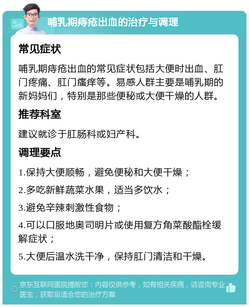 哺乳期痔疮出血的治疗与调理 常见症状 哺乳期痔疮出血的常见症状包括大便时出血、肛门疼痛、肛门瘙痒等。易感人群主要是哺乳期的新妈妈们，特别是那些便秘或大便干燥的人群。 推荐科室 建议就诊于肛肠科或妇产科。 调理要点 1.保持大便顺畅，避免便秘和大便干燥； 2.多吃新鲜蔬菜水果，适当多饮水； 3.避免辛辣刺激性食物； 4.可以口服地奥司明片或使用复方角菜酸酯栓缓解症状； 5.大便后温水洗干净，保持肛门清洁和干燥。