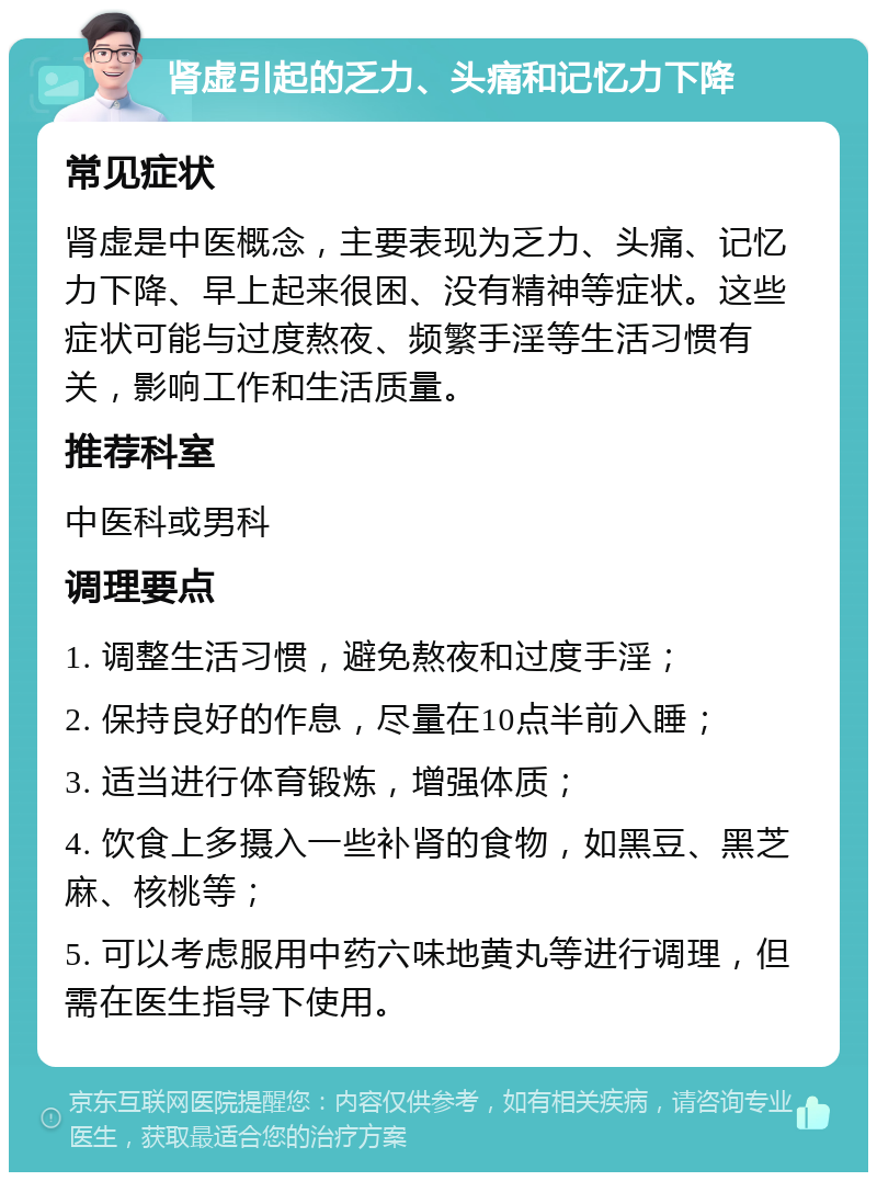 肾虚引起的乏力、头痛和记忆力下降 常见症状 肾虚是中医概念，主要表现为乏力、头痛、记忆力下降、早上起来很困、没有精神等症状。这些症状可能与过度熬夜、频繁手淫等生活习惯有关，影响工作和生活质量。 推荐科室 中医科或男科 调理要点 1. 调整生活习惯，避免熬夜和过度手淫； 2. 保持良好的作息，尽量在10点半前入睡； 3. 适当进行体育锻炼，增强体质； 4. 饮食上多摄入一些补肾的食物，如黑豆、黑芝麻、核桃等； 5. 可以考虑服用中药六味地黄丸等进行调理，但需在医生指导下使用。