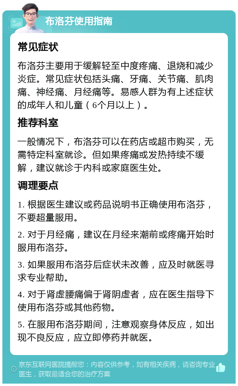 布洛芬使用指南 常见症状 布洛芬主要用于缓解轻至中度疼痛、退烧和减少炎症。常见症状包括头痛、牙痛、关节痛、肌肉痛、神经痛、月经痛等。易感人群为有上述症状的成年人和儿童（6个月以上）。 推荐科室 一般情况下，布洛芬可以在药店或超市购买，无需特定科室就诊。但如果疼痛或发热持续不缓解，建议就诊于内科或家庭医生处。 调理要点 1. 根据医生建议或药品说明书正确使用布洛芬，不要超量服用。 2. 对于月经痛，建议在月经来潮前或疼痛开始时服用布洛芬。 3. 如果服用布洛芬后症状未改善，应及时就医寻求专业帮助。 4. 对于肾虚腰痛偏于肾阴虚者，应在医生指导下使用布洛芬或其他药物。 5. 在服用布洛芬期间，注意观察身体反应，如出现不良反应，应立即停药并就医。