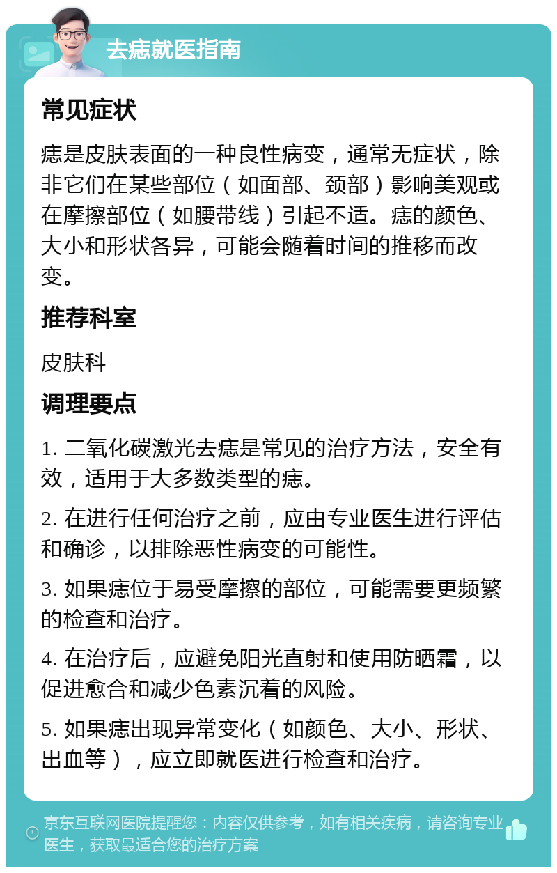 去痣就医指南 常见症状 痣是皮肤表面的一种良性病变，通常无症状，除非它们在某些部位（如面部、颈部）影响美观或在摩擦部位（如腰带线）引起不适。痣的颜色、大小和形状各异，可能会随着时间的推移而改变。 推荐科室 皮肤科 调理要点 1. 二氧化碳激光去痣是常见的治疗方法，安全有效，适用于大多数类型的痣。 2. 在进行任何治疗之前，应由专业医生进行评估和确诊，以排除恶性病变的可能性。 3. 如果痣位于易受摩擦的部位，可能需要更频繁的检查和治疗。 4. 在治疗后，应避免阳光直射和使用防晒霜，以促进愈合和减少色素沉着的风险。 5. 如果痣出现异常变化（如颜色、大小、形状、出血等），应立即就医进行检查和治疗。