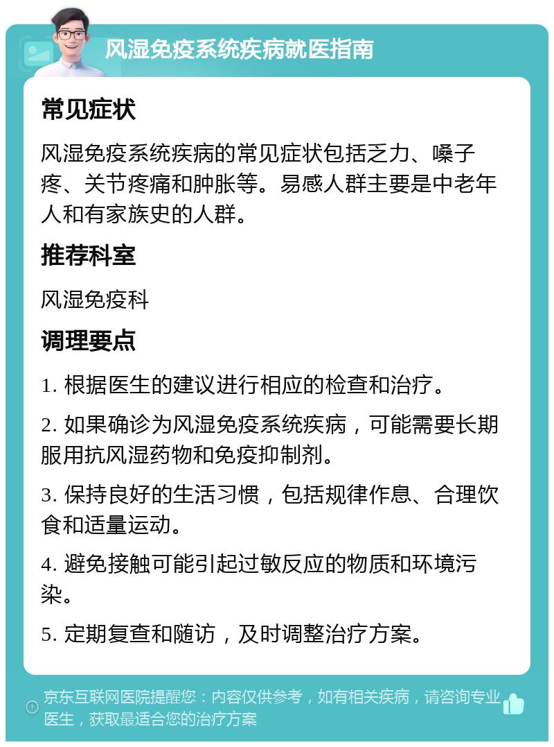 风湿免疫系统疾病就医指南 常见症状 风湿免疫系统疾病的常见症状包括乏力、嗓子疼、关节疼痛和肿胀等。易感人群主要是中老年人和有家族史的人群。 推荐科室 风湿免疫科 调理要点 1. 根据医生的建议进行相应的检查和治疗。 2. 如果确诊为风湿免疫系统疾病，可能需要长期服用抗风湿药物和免疫抑制剂。 3. 保持良好的生活习惯，包括规律作息、合理饮食和适量运动。 4. 避免接触可能引起过敏反应的物质和环境污染。 5. 定期复查和随访，及时调整治疗方案。