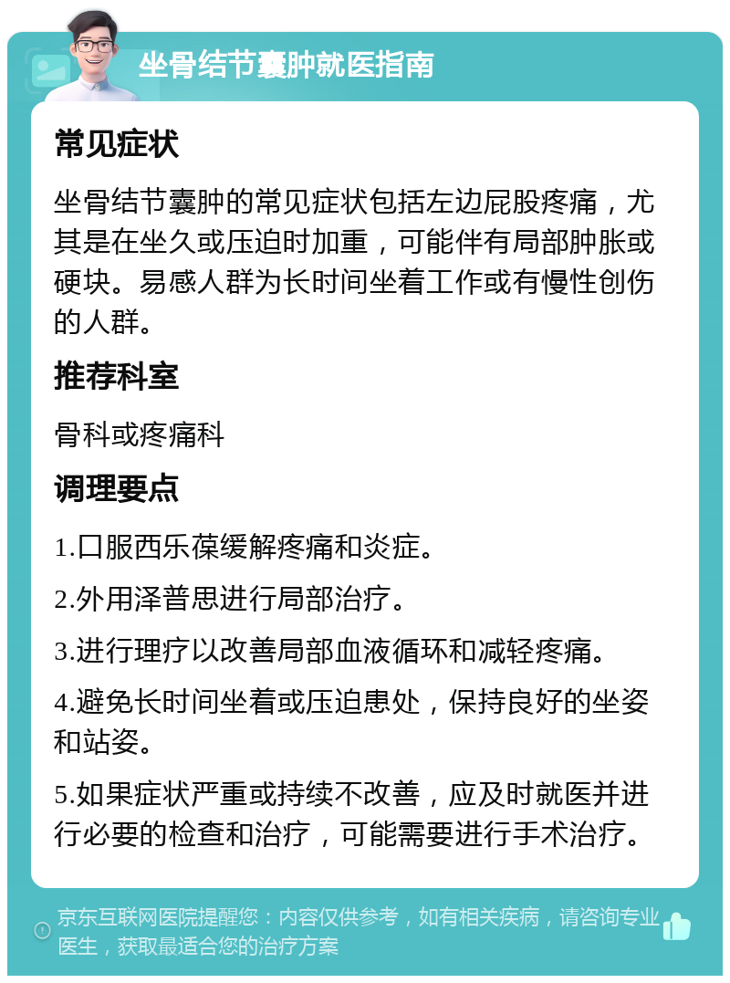 坐骨结节囊肿就医指南 常见症状 坐骨结节囊肿的常见症状包括左边屁股疼痛，尤其是在坐久或压迫时加重，可能伴有局部肿胀或硬块。易感人群为长时间坐着工作或有慢性创伤的人群。 推荐科室 骨科或疼痛科 调理要点 1.口服西乐葆缓解疼痛和炎症。 2.外用泽普思进行局部治疗。 3.进行理疗以改善局部血液循环和减轻疼痛。 4.避免长时间坐着或压迫患处，保持良好的坐姿和站姿。 5.如果症状严重或持续不改善，应及时就医并进行必要的检查和治疗，可能需要进行手术治疗。