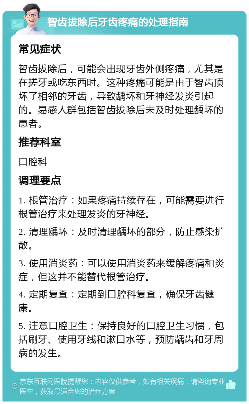 智齿拔除后牙齿疼痛的处理指南 常见症状 智齿拔除后，可能会出现牙齿外侧疼痛，尤其是在搓牙或吃东西时。这种疼痛可能是由于智齿顶坏了相邻的牙齿，导致龋坏和牙神经发炎引起的。易感人群包括智齿拔除后未及时处理龋坏的患者。 推荐科室 口腔科 调理要点 1. 根管治疗：如果疼痛持续存在，可能需要进行根管治疗来处理发炎的牙神经。 2. 清理龋坏：及时清理龋坏的部分，防止感染扩散。 3. 使用消炎药：可以使用消炎药来缓解疼痛和炎症，但这并不能替代根管治疗。 4. 定期复查：定期到口腔科复查，确保牙齿健康。 5. 注意口腔卫生：保持良好的口腔卫生习惯，包括刷牙、使用牙线和漱口水等，预防龋齿和牙周病的发生。