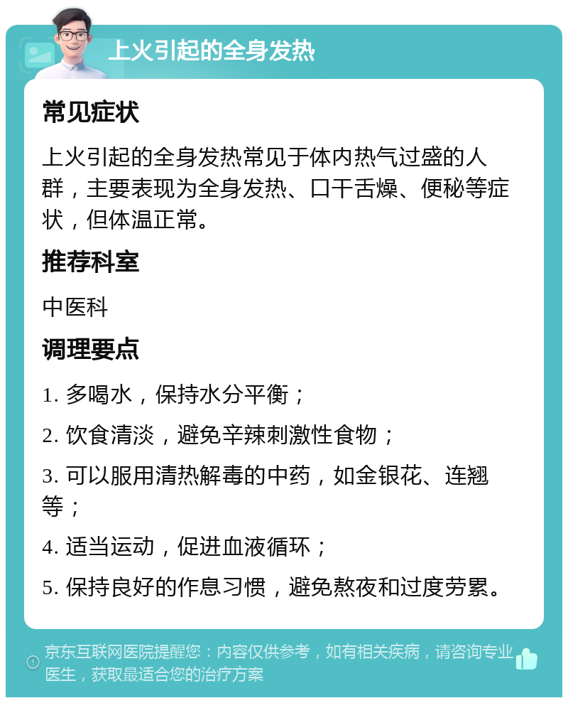 上火引起的全身发热 常见症状 上火引起的全身发热常见于体内热气过盛的人群，主要表现为全身发热、口干舌燥、便秘等症状，但体温正常。 推荐科室 中医科 调理要点 1. 多喝水，保持水分平衡； 2. 饮食清淡，避免辛辣刺激性食物； 3. 可以服用清热解毒的中药，如金银花、连翘等； 4. 适当运动，促进血液循环； 5. 保持良好的作息习惯，避免熬夜和过度劳累。