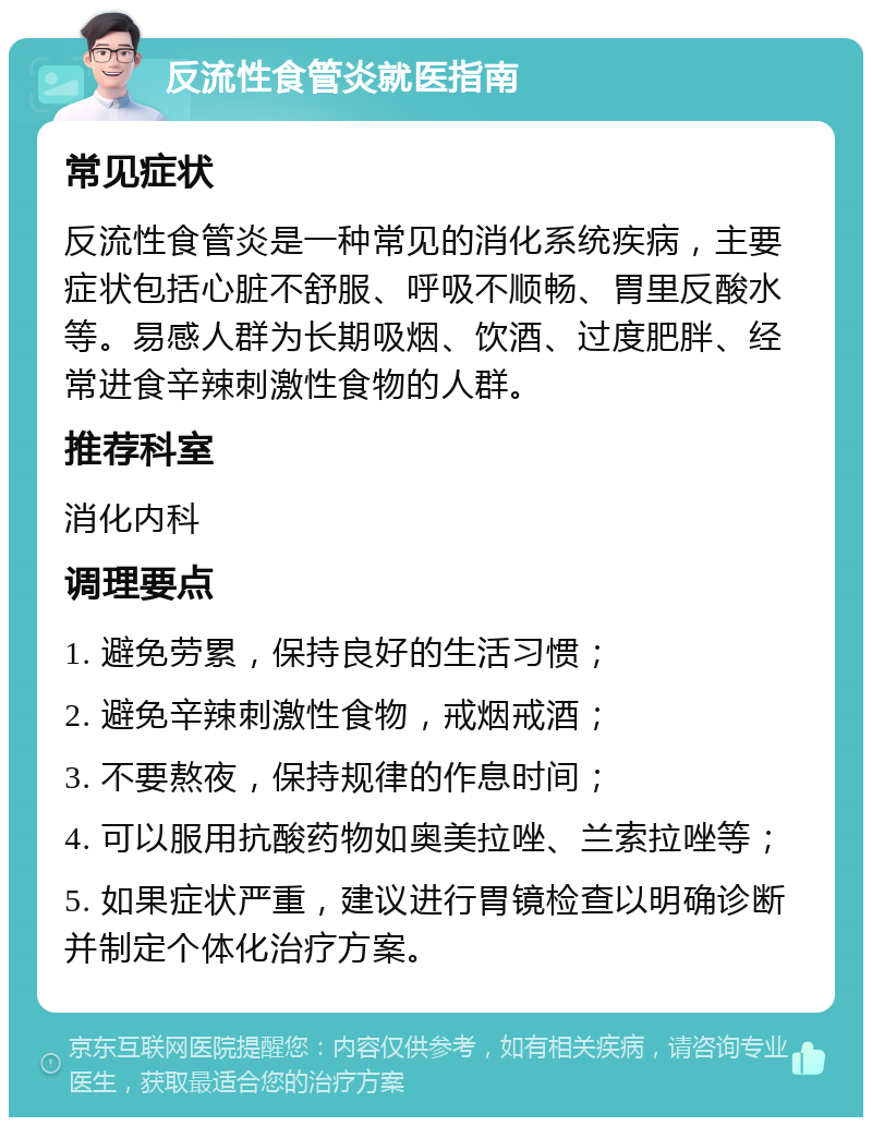 反流性食管炎就医指南 常见症状 反流性食管炎是一种常见的消化系统疾病，主要症状包括心脏不舒服、呼吸不顺畅、胃里反酸水等。易感人群为长期吸烟、饮酒、过度肥胖、经常进食辛辣刺激性食物的人群。 推荐科室 消化内科 调理要点 1. 避免劳累，保持良好的生活习惯； 2. 避免辛辣刺激性食物，戒烟戒酒； 3. 不要熬夜，保持规律的作息时间； 4. 可以服用抗酸药物如奥美拉唑、兰索拉唑等； 5. 如果症状严重，建议进行胃镜检查以明确诊断并制定个体化治疗方案。