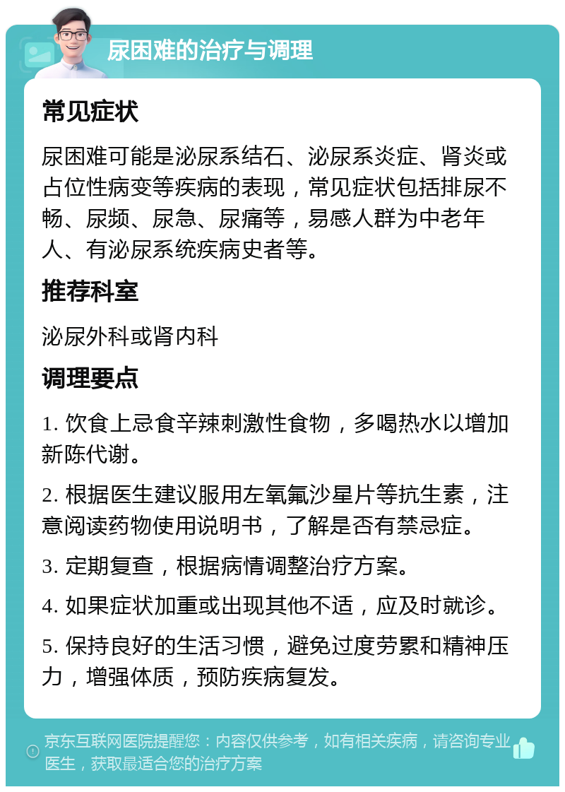 尿困难的治疗与调理 常见症状 尿困难可能是泌尿系结石、泌尿系炎症、肾炎或占位性病变等疾病的表现，常见症状包括排尿不畅、尿频、尿急、尿痛等，易感人群为中老年人、有泌尿系统疾病史者等。 推荐科室 泌尿外科或肾内科 调理要点 1. 饮食上忌食辛辣刺激性食物，多喝热水以增加新陈代谢。 2. 根据医生建议服用左氧氟沙星片等抗生素，注意阅读药物使用说明书，了解是否有禁忌症。 3. 定期复查，根据病情调整治疗方案。 4. 如果症状加重或出现其他不适，应及时就诊。 5. 保持良好的生活习惯，避免过度劳累和精神压力，增强体质，预防疾病复发。