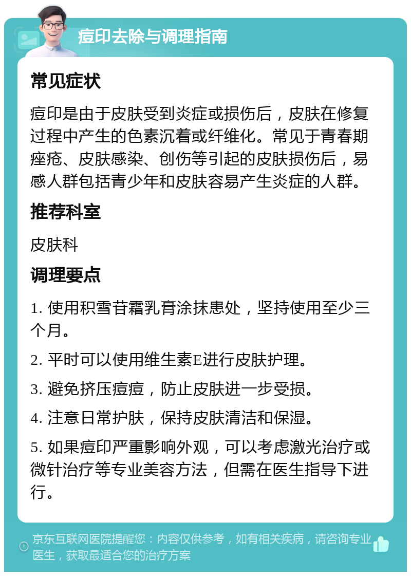 痘印去除与调理指南 常见症状 痘印是由于皮肤受到炎症或损伤后，皮肤在修复过程中产生的色素沉着或纤维化。常见于青春期痤疮、皮肤感染、创伤等引起的皮肤损伤后，易感人群包括青少年和皮肤容易产生炎症的人群。 推荐科室 皮肤科 调理要点 1. 使用积雪苷霜乳膏涂抹患处，坚持使用至少三个月。 2. 平时可以使用维生素E进行皮肤护理。 3. 避免挤压痘痘，防止皮肤进一步受损。 4. 注意日常护肤，保持皮肤清洁和保湿。 5. 如果痘印严重影响外观，可以考虑激光治疗或微针治疗等专业美容方法，但需在医生指导下进行。