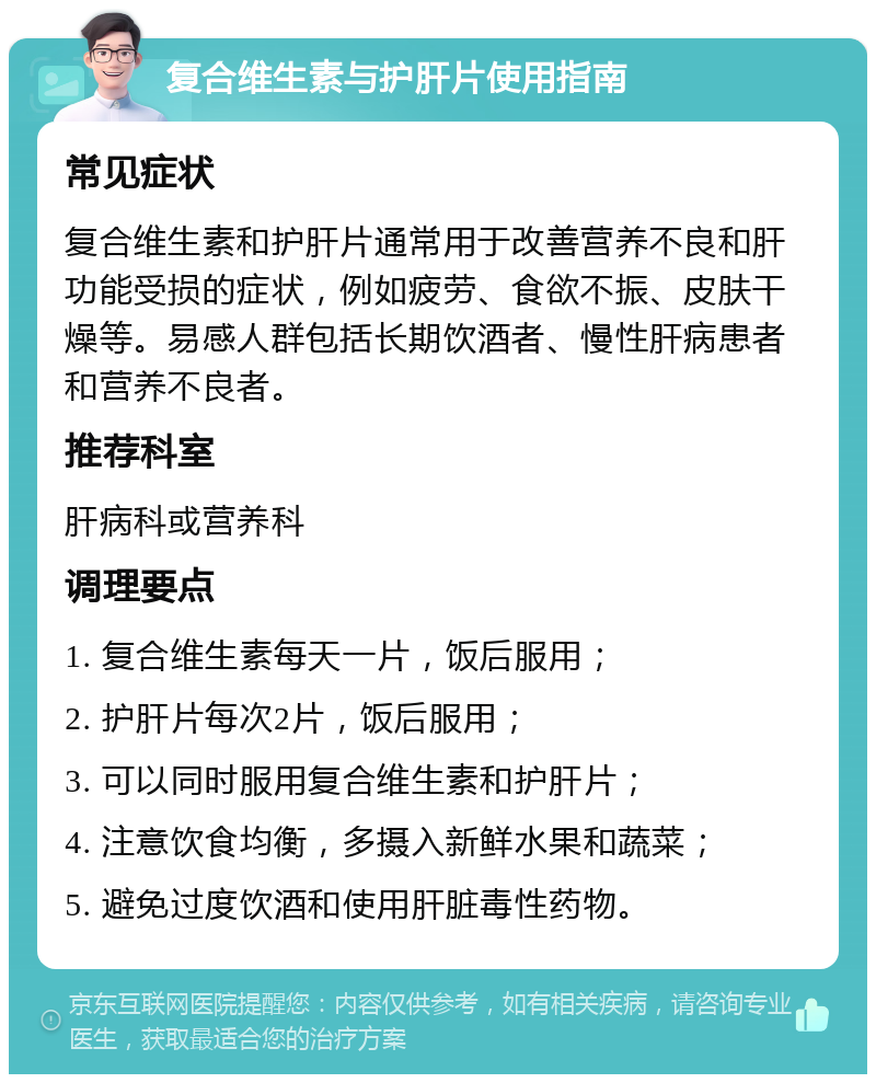 复合维生素与护肝片使用指南 常见症状 复合维生素和护肝片通常用于改善营养不良和肝功能受损的症状，例如疲劳、食欲不振、皮肤干燥等。易感人群包括长期饮酒者、慢性肝病患者和营养不良者。 推荐科室 肝病科或营养科 调理要点 1. 复合维生素每天一片，饭后服用； 2. 护肝片每次2片，饭后服用； 3. 可以同时服用复合维生素和护肝片； 4. 注意饮食均衡，多摄入新鲜水果和蔬菜； 5. 避免过度饮酒和使用肝脏毒性药物。