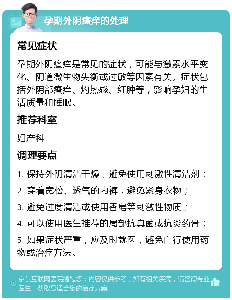 孕期外阴瘙痒的处理 常见症状 孕期外阴瘙痒是常见的症状，可能与激素水平变化、阴道微生物失衡或过敏等因素有关。症状包括外阴部瘙痒、灼热感、红肿等，影响孕妇的生活质量和睡眠。 推荐科室 妇产科 调理要点 1. 保持外阴清洁干燥，避免使用刺激性清洁剂； 2. 穿着宽松、透气的内裤，避免紧身衣物； 3. 避免过度清洁或使用香皂等刺激性物质； 4. 可以使用医生推荐的局部抗真菌或抗炎药膏； 5. 如果症状严重，应及时就医，避免自行使用药物或治疗方法。