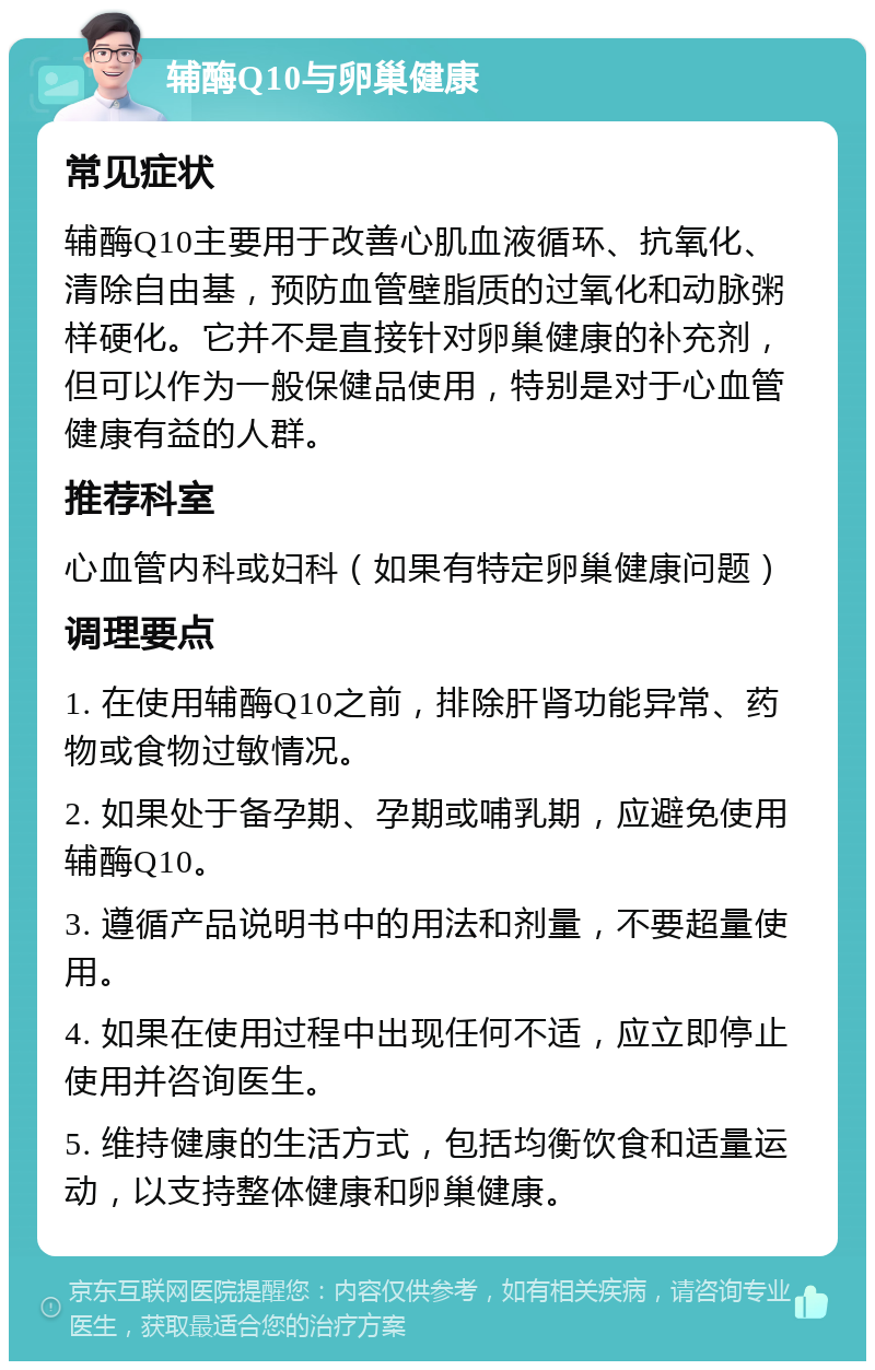 辅酶Q10与卵巢健康 常见症状 辅酶Q10主要用于改善心肌血液循环、抗氧化、清除自由基，预防血管壁脂质的过氧化和动脉粥样硬化。它并不是直接针对卵巢健康的补充剂，但可以作为一般保健品使用，特别是对于心血管健康有益的人群。 推荐科室 心血管内科或妇科（如果有特定卵巢健康问题） 调理要点 1. 在使用辅酶Q10之前，排除肝肾功能异常、药物或食物过敏情况。 2. 如果处于备孕期、孕期或哺乳期，应避免使用辅酶Q10。 3. 遵循产品说明书中的用法和剂量，不要超量使用。 4. 如果在使用过程中出现任何不适，应立即停止使用并咨询医生。 5. 维持健康的生活方式，包括均衡饮食和适量运动，以支持整体健康和卵巢健康。