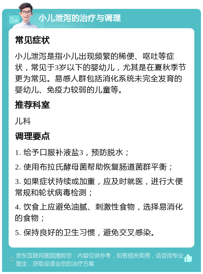 小儿泄泻的治疗与调理 常见症状 小儿泄泻是指小儿出现频繁的稀便、呕吐等症状，常见于3岁以下的婴幼儿，尤其是在夏秋季节更为常见。易感人群包括消化系统未完全发育的婴幼儿、免疫力较弱的儿童等。 推荐科室 儿科 调理要点 1. 给予口服补液盐3，预防脱水； 2. 使用布拉氏酵母菌帮助恢复肠道菌群平衡； 3. 如果症状持续或加重，应及时就医，进行大便常规和轮状病毒检测； 4. 饮食上应避免油腻、刺激性食物，选择易消化的食物； 5. 保持良好的卫生习惯，避免交叉感染。