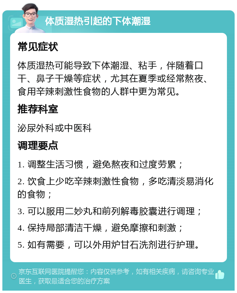 体质湿热引起的下体潮湿 常见症状 体质湿热可能导致下体潮湿、粘手，伴随着口干、鼻子干燥等症状，尤其在夏季或经常熬夜、食用辛辣刺激性食物的人群中更为常见。 推荐科室 泌尿外科或中医科 调理要点 1. 调整生活习惯，避免熬夜和过度劳累； 2. 饮食上少吃辛辣刺激性食物，多吃清淡易消化的食物； 3. 可以服用二妙丸和前列解毒胶囊进行调理； 4. 保持局部清洁干燥，避免摩擦和刺激； 5. 如有需要，可以外用炉甘石洗剂进行护理。