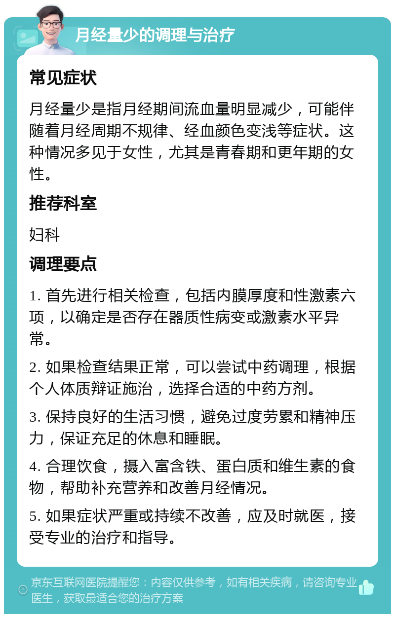 月经量少的调理与治疗 常见症状 月经量少是指月经期间流血量明显减少，可能伴随着月经周期不规律、经血颜色变浅等症状。这种情况多见于女性，尤其是青春期和更年期的女性。 推荐科室 妇科 调理要点 1. 首先进行相关检查，包括内膜厚度和性激素六项，以确定是否存在器质性病变或激素水平异常。 2. 如果检查结果正常，可以尝试中药调理，根据个人体质辩证施治，选择合适的中药方剂。 3. 保持良好的生活习惯，避免过度劳累和精神压力，保证充足的休息和睡眠。 4. 合理饮食，摄入富含铁、蛋白质和维生素的食物，帮助补充营养和改善月经情况。 5. 如果症状严重或持续不改善，应及时就医，接受专业的治疗和指导。