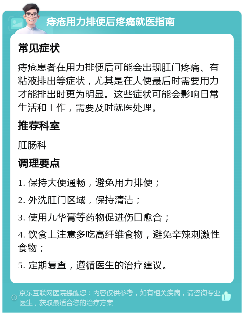 痔疮用力排便后疼痛就医指南 常见症状 痔疮患者在用力排便后可能会出现肛门疼痛、有粘液排出等症状，尤其是在大便最后时需要用力才能排出时更为明显。这些症状可能会影响日常生活和工作，需要及时就医处理。 推荐科室 肛肠科 调理要点 1. 保持大便通畅，避免用力排便； 2. 外洗肛门区域，保持清洁； 3. 使用九华膏等药物促进伤口愈合； 4. 饮食上注意多吃高纤维食物，避免辛辣刺激性食物； 5. 定期复查，遵循医生的治疗建议。