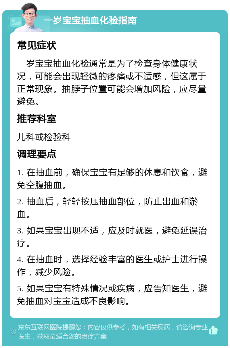 一岁宝宝抽血化验指南 常见症状 一岁宝宝抽血化验通常是为了检查身体健康状况，可能会出现轻微的疼痛或不适感，但这属于正常现象。抽脖子位置可能会增加风险，应尽量避免。 推荐科室 儿科或检验科 调理要点 1. 在抽血前，确保宝宝有足够的休息和饮食，避免空腹抽血。 2. 抽血后，轻轻按压抽血部位，防止出血和淤血。 3. 如果宝宝出现不适，应及时就医，避免延误治疗。 4. 在抽血时，选择经验丰富的医生或护士进行操作，减少风险。 5. 如果宝宝有特殊情况或疾病，应告知医生，避免抽血对宝宝造成不良影响。