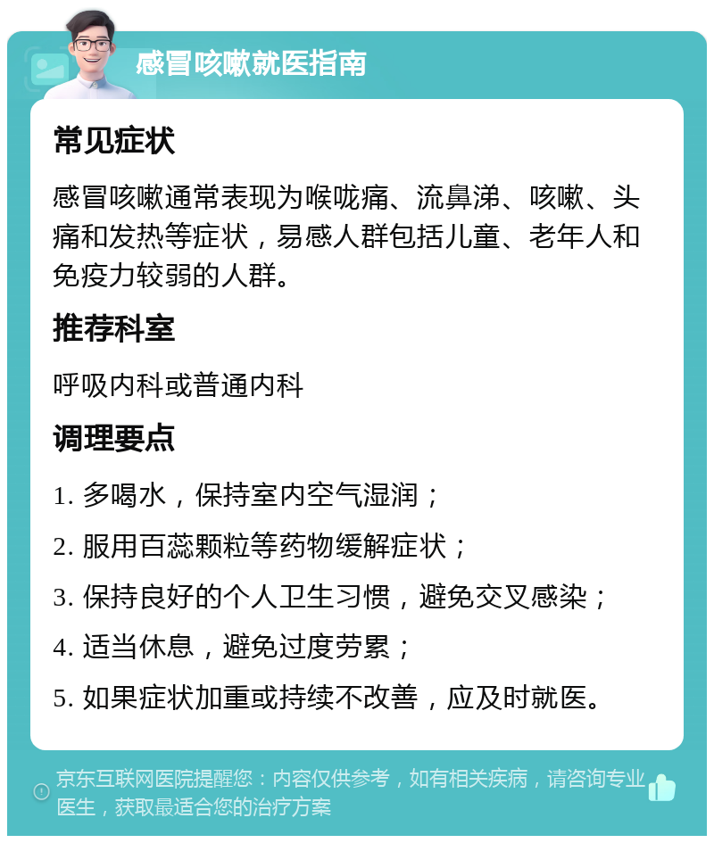 感冒咳嗽就医指南 常见症状 感冒咳嗽通常表现为喉咙痛、流鼻涕、咳嗽、头痛和发热等症状，易感人群包括儿童、老年人和免疫力较弱的人群。 推荐科室 呼吸内科或普通内科 调理要点 1. 多喝水，保持室内空气湿润； 2. 服用百蕊颗粒等药物缓解症状； 3. 保持良好的个人卫生习惯，避免交叉感染； 4. 适当休息，避免过度劳累； 5. 如果症状加重或持续不改善，应及时就医。