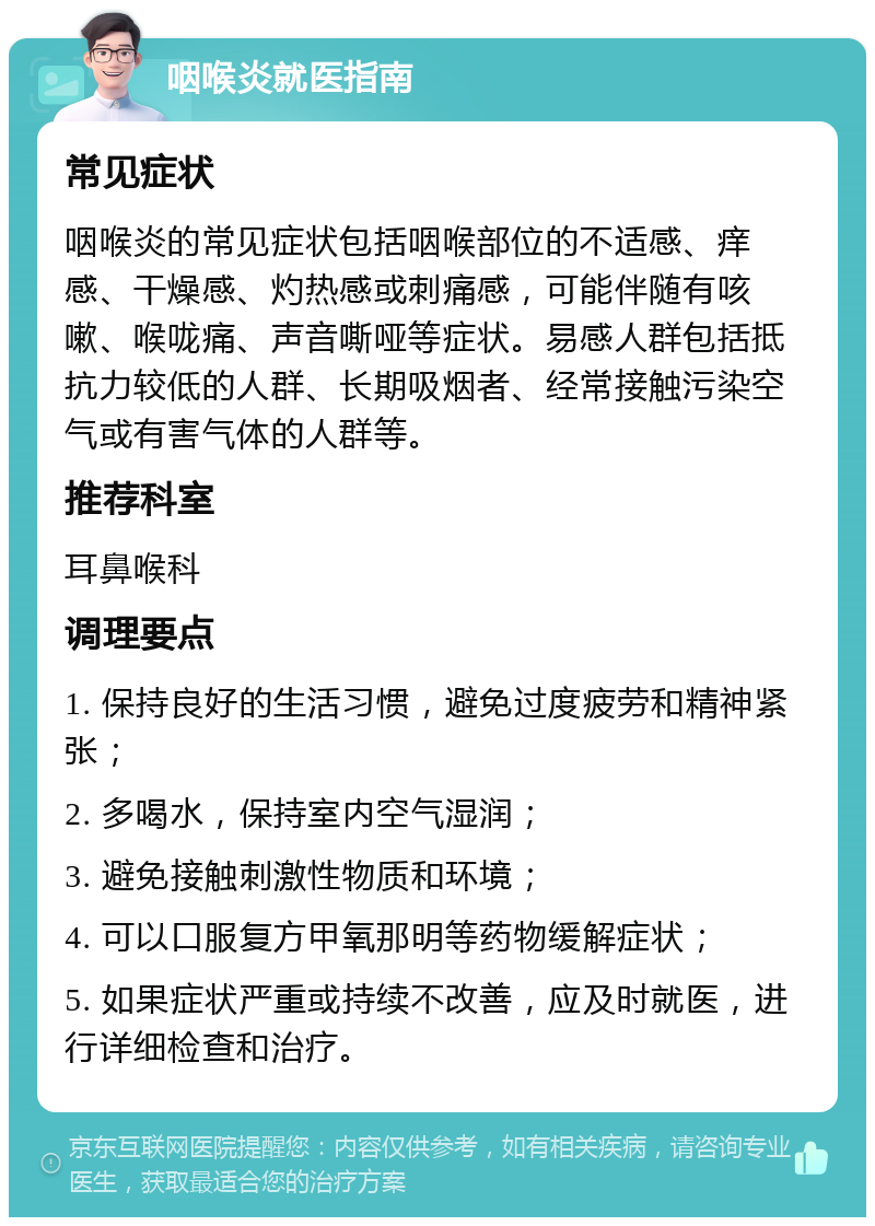 咽喉炎就医指南 常见症状 咽喉炎的常见症状包括咽喉部位的不适感、痒感、干燥感、灼热感或刺痛感，可能伴随有咳嗽、喉咙痛、声音嘶哑等症状。易感人群包括抵抗力较低的人群、长期吸烟者、经常接触污染空气或有害气体的人群等。 推荐科室 耳鼻喉科 调理要点 1. 保持良好的生活习惯，避免过度疲劳和精神紧张； 2. 多喝水，保持室内空气湿润； 3. 避免接触刺激性物质和环境； 4. 可以口服复方甲氧那明等药物缓解症状； 5. 如果症状严重或持续不改善，应及时就医，进行详细检查和治疗。