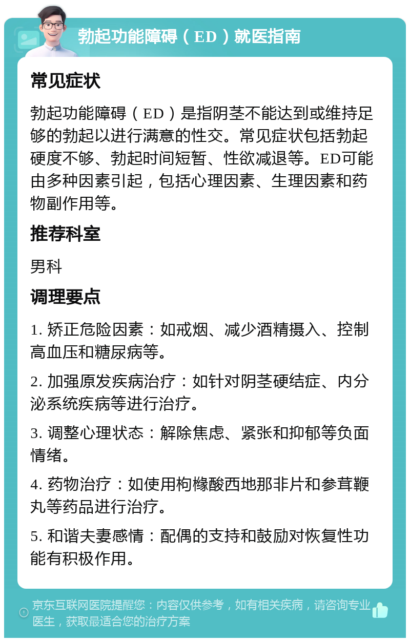 勃起功能障碍（ED）就医指南 常见症状 勃起功能障碍（ED）是指阴茎不能达到或维持足够的勃起以进行满意的性交。常见症状包括勃起硬度不够、勃起时间短暂、性欲减退等。ED可能由多种因素引起，包括心理因素、生理因素和药物副作用等。 推荐科室 男科 调理要点 1. 矫正危险因素：如戒烟、减少酒精摄入、控制高血压和糖尿病等。 2. 加强原发疾病治疗：如针对阴茎硬结症、内分泌系统疾病等进行治疗。 3. 调整心理状态：解除焦虑、紧张和抑郁等负面情绪。 4. 药物治疗：如使用枸橼酸西地那非片和参茸鞭丸等药品进行治疗。 5. 和谐夫妻感情：配偶的支持和鼓励对恢复性功能有积极作用。